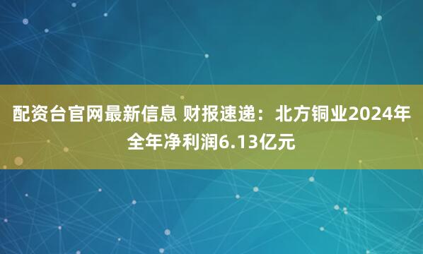 配资台官网最新信息 财报速递：北方铜业2024年全年净利润6.13亿元