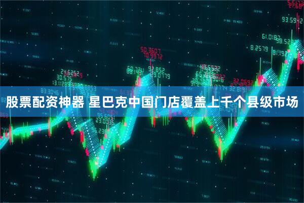 股票配资神器 星巴克中国门店覆盖上千个县级市场