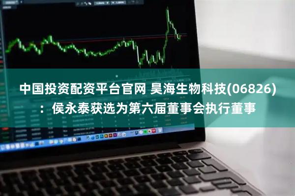 中国投资配资平台官网 昊海生物科技(06826)：侯永泰获选为第六届董事会执行董事
