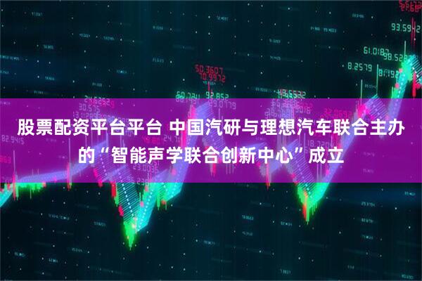股票配资平台平台 中国汽研与理想汽车联合主办的“智能声学联合创新中心”成立