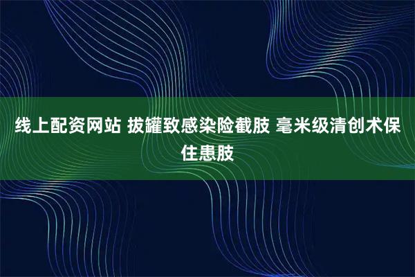 线上配资网站 拔罐致感染险截肢 毫米级清创术保住患肢