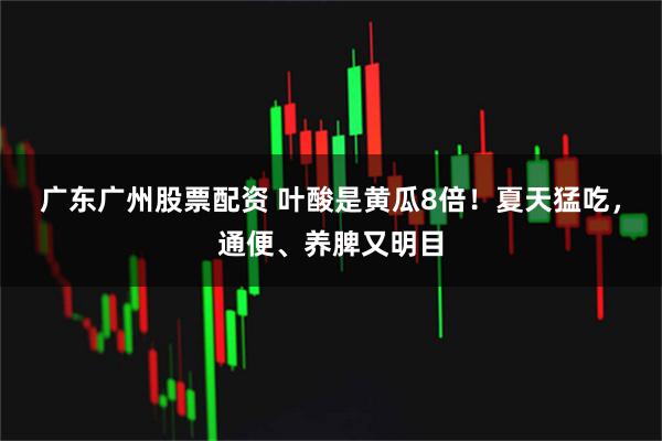 广东广州股票配资 叶酸是黄瓜8倍！夏天猛吃，通便、养脾又明目