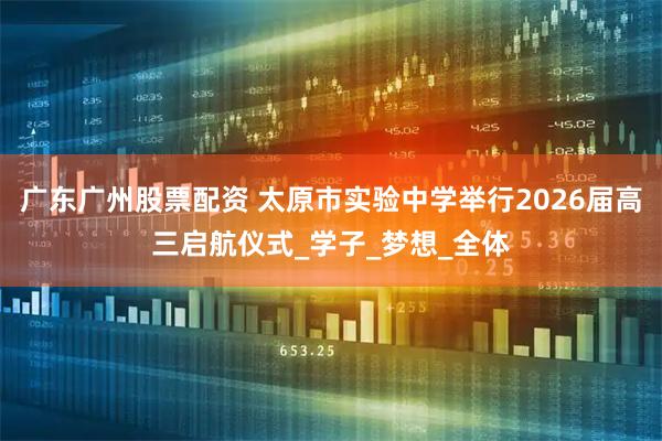 广东广州股票配资 太原市实验中学举行2026届高三启航仪式_学子_梦想_全体