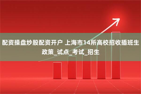 配资操盘炒股配资开户 上海市14所高校招收插班生政策_试点_考试_招生