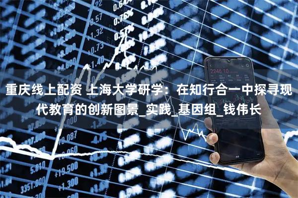 重庆线上配资 上海大学研学：在知行合一中探寻现代教育的创新图景_实践_基因组_钱伟长