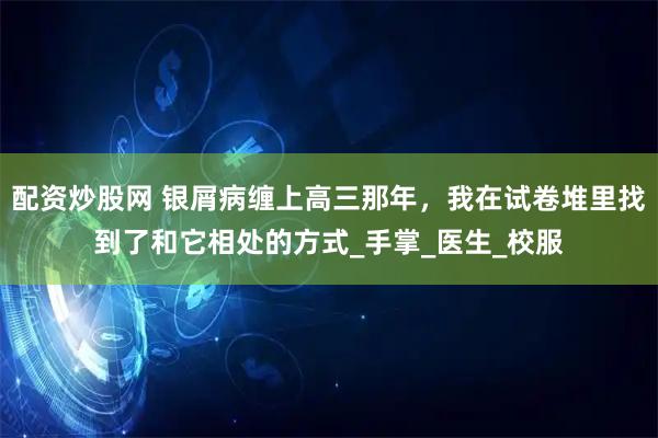 配资炒股网 银屑病缠上高三那年，我在试卷堆里找到了和它相处的方式_手掌_医生_校服