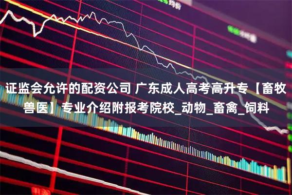 证监会允许的配资公司 广东成人高考高升专【畜牧兽医】专业介绍附报考院校_动物_畜禽_饲料