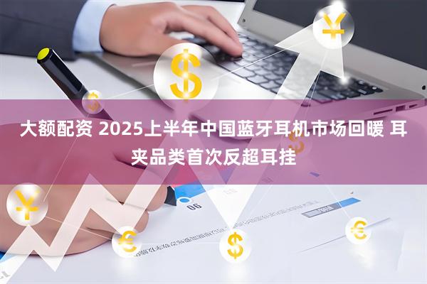 大额配资 2025上半年中国蓝牙耳机市场回暖 耳夹品类首次反超耳挂