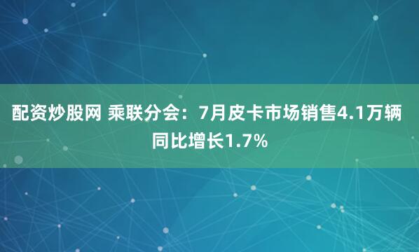 配资炒股网 乘联分会：7月皮卡市场销售4.1万辆 同比增长1.7%