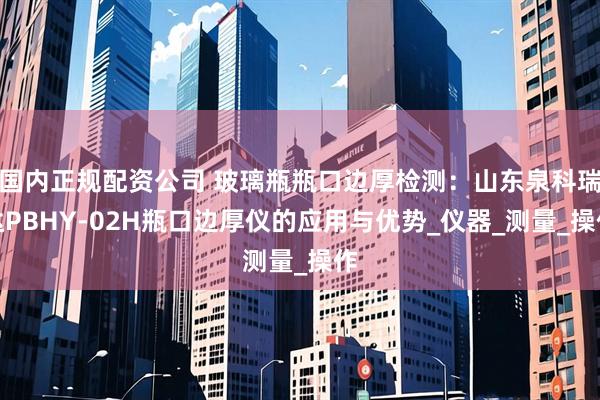 国内正规配资公司 玻璃瓶瓶口边厚检测：山东泉科瑞达PBHY-02H瓶口边厚仪的应用与优势_仪器_测量_操作