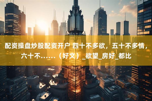 配资操盘炒股配资开户 四十不多欲，五十不多情，六十不……（好文）_欲望_房好_都比